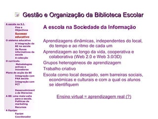 Gestão e Organização da Biblioteca Escolar A escola na Sociedade da Informação Aprendizagens dinâmicas, independentes do local, do tempo e ao ritmo de cada um Aprendizagem ao longo da vida, cooperativa e colaborativa (Web 2.0 e Web 3.0/3D) Grupos heterogéneos de aprendizagem Trabalho criativo Escola como local desejado, sem barreiras sociais, económicas e culturais e com a qual os alunos se identifiquem Ensino virtual = aprendizagem real (?) A escola na S.I. Fins e Objectivos Sucesso educativo O sistema educativo A integração da BE na escola Os fluxos informativos da escola A colecção  O currículo.   Metodologias activas e inovadoras  Plano de acção da BE Integração com PAA escola Integração com PCT Desenvolvimento de literacias A BE: uma mais-valia para a escola. Políticas de marketing Recursos A Equipa: Equipa Coordenador 