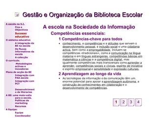 Gestão e Organização da Biblioteca Escolar A escola na Sociedade da Informação Competências essenciais: 1 Competências-chave para todos conhecimento , a  competências  e a  atitudes  que servem o  desenvolvimento pessoal , a  inclusão social  e uma  cidadania activa , bem como a  empregabilidade . Incluem-se competências «tradicionais», como a  comunicação na língua materna  e em  línguas estrangeiras ,  competências básicas em matemática e ciências  e a  competência digital , mas igualmente competências mais transversais como  aprender a aprender ,  competências sociais e cívicas ,  espírito de iniciativa  e espírito  empresarial  e  sensibilidade  e  expressão culturais . 2 Aprendizagem ao longo da vida As tecnologias da informação e da comunicação têm um enorme potencial para apoiar a  aprendizagem autónoma , a  construção de conhecimentos em colaboração  e o  desenvolvimento de competências . A escola na S.I. Fins e Objectivos Sucesso educativo O sistema educativo A integração da BE na escola Os fluxos informativos da escola A colecção  O currículo.   Metodologias activas e inovadoras  Plano de acção da BE Integração com PAA escola Integração com PCT Desenvolvimento de literacias A BE: uma mais-valia para a escola. Políticas de marketing Recursos A Equipa: Equipa Coordenador 2 3 4 1 