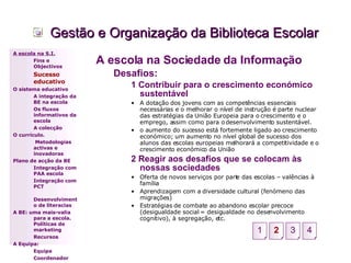 Gestão e Organização da Biblioteca Escolar A escola na Sociedade da Informação Desafios: 1 Contribuir para o crescimento económico sustentável A dotação dos jovens com as competências essenciais necessárias e o melhorar o nível de instrução é parte nuclear das estratégias da União Europeia para o crescimento e o emprego, assim como para o desenvolvimento sustentável. o aumento do sucesso está fortemente ligado ao crescimento económico; um aumento no nível global de sucesso dos alunos das escolas europeias melhorará a competitividade e o crescimento económico da União 2 Reagir aos desafios que se colocam às nossas sociedades Oferta de novos serviços por parte das escolas – valências à família Aprendizagem com a diversidade cultural (fenómeno das migrações) Estratégias de combate ao abandono escolar precoce (desigualdade social = desigualdade no desenvolvimento cognitivo), à segregação, etc. A escola na S.I. Fins e Objectivos Sucesso educativo O sistema educativo A integração da BE na escola Os fluxos informativos da escola A colecção  O currículo.   Metodologias activas e inovadoras  Plano de acção da BE Integração com PAA escola Integração com PCT Desenvolvimento de literacias A BE: uma mais-valia para a escola. Políticas de marketing Recursos A Equipa: Equipa Coordenador 2 3 4 1 
