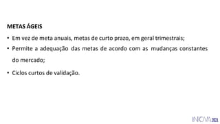 METAS ÁGEIS
• Em vez de meta anuais, metas de curto prazo, em geral trimestrais;
• Permite a adequação das metas de acordo com as mudanças constantes
do mercado;
• Ciclos curtos de validação.
 