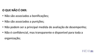 O QUE NÃO É OKR:
• Não são associados a bonificações;
• Não são associados a punições;
• Não podem ser a principal medida de avaliação de desempenho;
• Não é confidencial, mas transparente e disponível para toda a
organização;
 