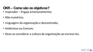 • Inspirador – Engaja emocionalmente;
• Não numérico;
• Linguagem da organização e descontraída;
• Ambicioso ou Comum;
• Deve-se considerar a cultura da organização ao escreve-los.
OKR– Como são os objetivos?
 