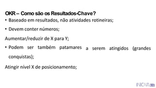 • Podem ser também patamares
conquistas);
Atingir nível X de posicionamento;
OKR– Como são os Resultados-Chave?
• Baseado em resultados, não atividades rotineiras;
• Devem conter números;
Aumentar/reduzir de X para Y;
a serem atingidos (grandes
 