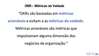 “OKRs são baseadas em métricas
acionáveis e evitam a as métricas de vaidade.
Métricas acionáveis são métricas que
impulsionam alguma dimensão dos
negócios da organização.”
OKR– Métricas da Vaidade
 