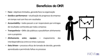 Benefícios do OKR
• Foco – objetivos limitados, gerando foco na organização
• Gestão e performance – atualização do progresso da empresa
em tempo real com foco em resultados
• Accountabilty – todos passam a ser responsáveis por entregas
de resultados conhecidos por toda a empresa
• Transparência – OKRs são públicos e possibilitam alinhamento
com o propósito
• Alinhamento entre equipes – mapeamento das
interdependências entre os times e pessoas
• Data Driven – processo eficaz de tomada de decisão, gerando
aprendizado e permitindo falhas no processo
 