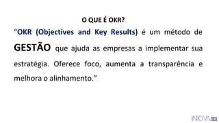 O QUE É OKR?
“OKR (Objectives and Key Results) é um método de
GESTÃO que ajuda as empresas a implementar sua
estratégia. Oferece foco, aumenta a transparência e
melhora o alinhamento.”
 