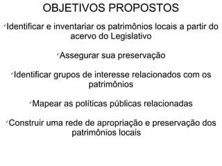 OBJETIVOS PROPOSTOS 
✓Identificar e inventariar os patrimônios locais a partir do 
acervo do Legislativo 
✓Assegurar sua preservação 
✓Identificar grupos de interesse relacionados com os 
patrimônios 
✓Mapear as políticas públicas relacionadas 
✓Construir uma rede de apropriação e preservação dos 
patrimônios locais 
 