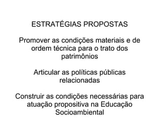 ESTRATÉGIAS PROPOSTAS 
Promover as condições materiais e de 
ordem técnica para o trato dos 
patrimônios 
Articular as políticas públicas 
relacionadas 
Construir as condições necessárias para 
atuação propositiva na Educação 
Socioambiental 
 