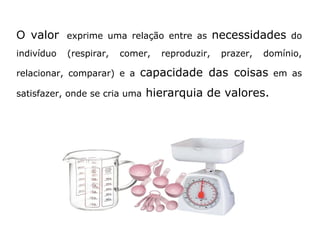 O valor exprime uma relação entre as necessidades do 
indivíduo (respirar, comer, reproduzir, prazer, domínio, 
relacionar, comparar) e a capacidade das coisas em as 
satisfazer, onde se cria uma hierarquia de valores. 
 