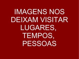 IMAGENS NOS 
DEIXAM VISITAR 
LUGARES, 
TEMPOS, 
PESSOAS 
 