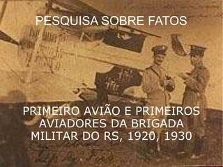 PESQUISA SOBRE FATOS 
PRIMEIRO AVIÃO E PRIMEIROS 
AVIADORES DA BRIGADA 
MILITAR DO RS, 1920, 1930 
 