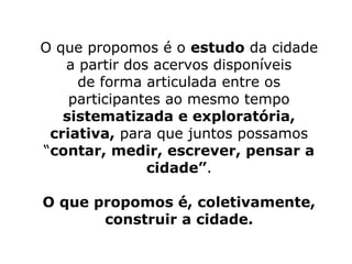 O que propomos é o estudo da cidade 
a partir dos acervos disponíveis 
de forma articulada entre os 
participantes ao mesmo tempo 
sistematizada e exploratória, 
criativa, para que juntos possamos 
“contar, medir, escrever, pensar a 
cidade”. 
O que propomos é, coletivamente, 
construir a cidade. 
 