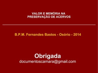 VALOR E MEMÓRIA NA 
PRESERVAÇÃO DE ACERVOS 
B.P.M. Fernandes Bastos - Osório - 2014 
Obrigada 
documentoscamara@gmail.com 
