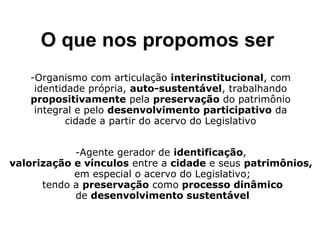 O que nos propomos ser 
-Organismo com articulação interinstitucional, com 
identidade própria, auto-sustentável, trabalhando 
propositivamente pela preservação do patrimônio 
integral e pelo desenvolvimento participativo da 
cidade a partir do acervo do Legislativo 
-Agente gerador de identificação, 
valorização e vínculos entre a cidade e seus patrimônios, 
em especial o acervo do Legislativo; 
tendo a preservação como processo dinâmico 
de desenvolvimento sustentável 
 