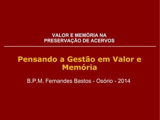 VALOR E MEMÓRIA NA 
PRESERVAÇÃO DE ACERVOS 
Pensando a Gestão em Valor e 
Memória 
B.P.M. Fernandes Bastos - Osório - 2014 
 