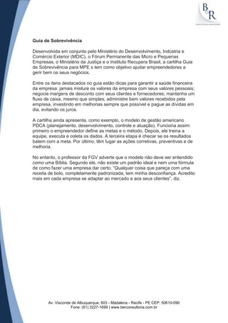 Guia de Sobrevivência

Desenvolvida em conjunto pelo Ministério do Desenvolvimento, Indústria e
Comércio Exterior (MDIC), o Fórum Permanente das Micro e Pequenas
Empresas, o Ministério da Justiça e o Instituto Recupera Brasil, a cartilha Guia
de Sobrevivência para MPE s tem como objetivo ajudar empreendedores a
gerir bem os seus negócios.

Entre os itens destacados no guia estão dicas para garantir a saúde financeira
da empresa: jamais misture os valores da empresa com seus valores pessoais;
negocie margens de desconto com seus clientes e fornecedores; mantenha um
fluxo de caixa, mesmo que simples; administre bem valores recebidos pela
empresa, investindo em melhorias sempre que possível e pague as dívidas em
dia, evitando os juros.

A cartilha ainda apresenta, como exemplo, o modelo de gestão americano
PDCA (planejamento, desenvolvimento, controle e atuação). Funciona assim:
primeiro o empreendedor define as metas e o método. Depois, ele treina a
equipe, executa e coleta os dados. A terceira etapa é checar se os resultados
batem com a meta. Por último, têm lugar as ações corretivas, preventivas e de
melhoria.

No entanto, o professor da FGV adverte que o modelo não deve ser entendido
como uma Bíblia. Segundo ele, não existe um padrão ideal e nem uma fórmula
de como fazer uma empresa dar certo. “Qualquer coisa que pareça com uma
receita de bolo, completamente padronizada, tem minha desconfiança. Acredito
mais em cada empresa se adaptar ao mercado e aos seus clientes”, diz.




       Av. Visconde de Albuquerque, 603 - Madalena - Recife - PE CEP: 50610-090
                   Fone: (81) 3227-1699 | www.berconsultoria.com.br
 