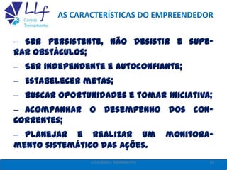 AS CARACTERÍSTICAS DO EMPREENDEDOR
– Ser persistente, não desistir e supe-
rar obstáculos;
– Ser independente e autoconfiante;
– Estabelecer metas;
– Buscar oportunidades e tomar iniciativa;
– Acompanhar o desempenho dos con-
correntes;
– Planejar e realizar um monitora-
mento sistemático das ações.
10LLF CURSOS E TREINAMENTO
 