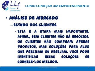 COMO COMEÇAR UM EMPREENDIMENTO
• Análise de Mercado
–Estudo dos clientes
• Esta é a etapa mais importante.
Afinal, sem clientes não há negócios.
Os clientes não compram apenas
produtos, mas soluções para algo
que precisam ou desejam. Você pode
identificar essas soluções se
conhecê-los melhor.
11LLF CURSOS E TREINAMENTO
 