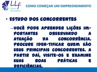 COMO COMEÇAR UM EMPREENDIMENTO
• Estudo dos concorrentes
–Você pode aprender lições im-
portantes observando a
atuação da concorrência.
Procure iden-tificar quem são
seus principais concorrentes. A
partir daí, visite-os e examine
suas boas práticas e
deficiências. 13LLF CURSOS E TREINAMENTO
 