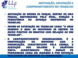 MOTIVAÇÃO, SATISFAÇÃO E
COMPROMETIMENTO NO TRABALHO
16LLF CURSOS E TREINAMENTO
• Motivação se refere às forças, dentro de uma
pessoa, responsáveis pelo nível, direção e
persistência do esforço despendido no
trabalho.
• Define-se satisfação no trabalho como “o grau
segundo o qual os indivíduos se sentem de
modo positivo ou negativo com relação ao seu
trabalho”.
• O comprometimento organizacional é a
identificação do indivíduo com a
organização, caracterizado pela crença, e
aceitação dos valores e objetivos
desta, acompanhado pelo desejo de
permanecer como um membro e por esforços
realizados em benefício da organização.
 