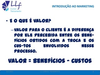 INTRODUÇÃO AO MARKETING
• E O QUE É VALOR?
–Valor para o cliente é a diferença
por ele percebida entre os bene-
fícios obtidos com a troca e os
cus-tos envolvidos nesse
processo.
Valor = Benefícios - Custos
22/7/2013 18LLF CURSOS E TREINAMENTO
 