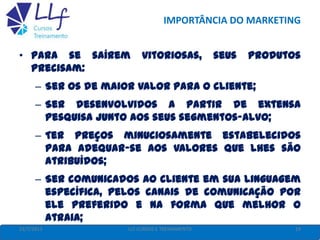 IMPORTÂNCIA DO MARKETING
• Para se saírem vitoriosas, seus produtos
precisam:
– Ser os de maior valor para o cliente;
– Ser desenvolvidos a partir de extensa
pesquisa junto aos seus segmentos-alvo;
– Ter preços minuciosamente estabelecidos
para adequar-se aos valores que lhes são
atribuídos;
– Ser comunicados ao cliente em sua linguagem
específica, pelos canais de comunicação por
ele preferido e na forma que melhor o
atraia;
– Ser distribuídos a esse consumidor como lhe
22/7/2013 19LLF CURSOS E TREINAMENTO
 