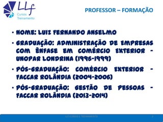 PROFESSOR – FORMAÇÃO
• Nome: Luiz Fernando Anselmo
• Graduação: Administração de Empresas
com ênfase em Comércio Exterior -
UNOPAR Londrina (1996-1999)
• Pós-Graduação: Comércio Exterior -
FACCAR Rolândia (2004-2006)
• Pós-Graduação: Gestão de Pessoas -
FACCAR Rolândia (2013-2014)
2LLF CURSOS E TREINAMENTO
 