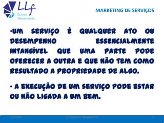 MARKETING DE SERVIÇOS
22/7/2013 22LLF CURSOS E TREINAMENTO
•Um serviço é qualquer ato ou
desempenho essencialmente
intangível que uma parte pode
oferecer a outra e que não tem como
resultado a propriedade de algo.
• A execução de um serviço pode estar
ou não ligada a um bem.
 