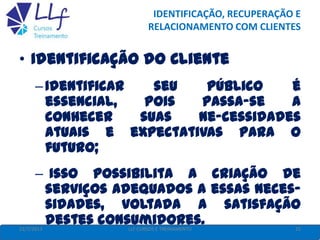 IDENTIFICAÇÃO, RECUPERAÇÃO E
RELACIONAMENTO COM CLIENTES
22/7/2013 25LLF CURSOS E TREINAMENTO
• Identificação do Cliente
–Identificar seu público é
essencial, pois passa-se a
conhecer suas ne-cessidades
atuais e expectativas para o
futuro;
– Isso possibilita a criação de
serviços adequados a essas neces-
sidades, voltada a satisfação
destes consumidores.
 