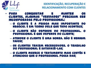 IDENTIFICAÇÃO, RECUPERAÇÃO E
RELACIONAMENTO COM CLIENTES
22/7/2013 26LLF CURSOS E TREINAMENTO
• Para conquistar e manter os
clientes, algumas “verdades” precisam ser
incorporadas pelo profissional:
– O cliente é a pessoa mais importante do
negócio. É em torno dele que tudo acontece;
– O cliente não depende do profissional. O
profissional é que depende do cliente;
– Atender o cliente é uma honra. Não é nenhum
favor;
– Os clientes trazem necessidades. O trabalho
do profissional é satisfazê-las;
– O cliente merece o tratamento mais cortês e
atencioso que o profissional possa dar;
 