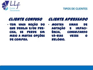 TIPOS DE CLIENTES
Cliente confuso
• Tem vaga noção do
que deseja e/ou pre-
cisa, se perde em
meio a muitas opções
de compra.
Cliente apressado
• Mostra sinais de
agitação e impaci-
ência, consultando
vá-rias vezes o
relógio.
22/7/2013 LLF CURSOS E TREINAMENTO 28
 