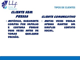 TIPOS DE CLIENTES
Cliente sem
pressa
• Metódico, raramente
compra por impulso
e costuma pensar
duas vezes antes de
tomar qualquer
decisão.
Cliente comunicativo
• Muitas vezes deseja
apenas manter um
simples contato
social.
22/7/2013 LLF CURSOS E TREINAMENTO 29
 