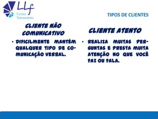 TIPOS DE CLIENTES
Cliente não
comunicativo
• Dificilmente mantém
qualquer tipo de co-
municação verbal.
Cliente atento
• Realiza muitas per-
guntas e presta muita
atenção no que você
faz ou fala.
22/7/2013 LLF CURSOS E TREINAMENTO 30
 