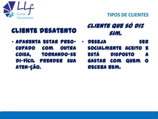 TIPOS DE CLIENTES
Cliente desatento
• Aparenta estar preo-
cupado com outra
coisa, tornando-se
di-fícil prender sua
aten-ção.
Cliente que só diz
sim.
• Deseja ser
socialmente aceito e
está disposto a
gastar com quem o
receba bem.
22/7/2013 LLF CURSOS E TREINAMENTO 31
 