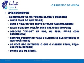 O PROCESSO DE VENDA
22/7/2013 34LLF CURSOS E TREINAMENTO
• ATENDIMENTO
– COMUNICAR-SE DE FORMA CLARA E OBJETIVA
• Ouvir mais do que falar;
• Usar o tom de voz certo e falar pausadamente;
• Falar com boa dicção, usar palavras simples;
• Colocar "calor" na voz, ou seja, falar com
entusiasmo;
• Sempre perguntar para o cliente se ele entendeu o
que você disse;
• Se você não entendeu o que o cliente pediu, peça-
lhe para repetir;
• Evitar uso de gírias.
 