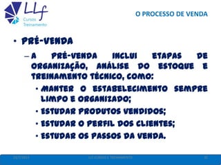 O PROCESSO DE VENDA
22/7/2013 35LLF CURSOS E TREINAMENTO
• PRÉ-VENDA
– A pré-venda inclui etapas de
organização, análise do estoque e
treinamento técnico, como:
• Manter o estabelecimento sempre
limpo e organizado;
• Estudar produtos vendidos;
• Estudar o perfil dos clientes;
• Estudar os passos da venda.
 