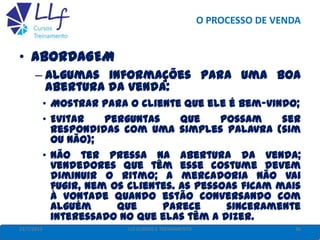 O PROCESSO DE VENDA
22/7/2013 36LLF CURSOS E TREINAMENTO
• ABORDAGEM
– Algumas informações para uma boa
abertura da venda:
• Mostrar para o cliente que ele é bem-vindo;
• Evitar perguntas que possam ser
respondidas com uma simples palavra (sim
ou não);
• Não ter pressa na abertura da venda;
vendedores que têm esse costume devem
diminuir o ritmo; a mercadoria não vai
fugir, nem os clientes. As pessoas ficam mais
à vontade quando estão conversando com
alguém que parece sinceramente
interessado no que elas têm a dizer.
 