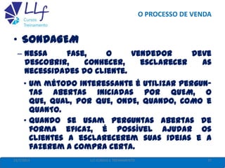 O PROCESSO DE VENDA
22/7/2013 37LLF CURSOS E TREINAMENTO
• SONDAGEM
– Nessa fase, o vendedor deve
descobrir, conhecer, esclarecer as
necessidades do cliente.
• Um método interessante é utilizar pergun-
tas abertas iniciadas por QUEM, O
QUE, QUAL, POR QUE, ONDE, QUANDO, COMO e
QUANTO.
• Quando se usam perguntas abertas de
forma eficaz, é possível ajudar os
clientes a esclarecerem suas ideias e a
fazerem a compra certa.
 