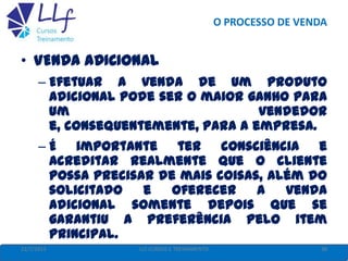 O PROCESSO DE VENDA
22/7/2013 38LLF CURSOS E TREINAMENTO
• VENDA ADICIONAL
– Efetuar a venda de um produto
adicional pode ser o maior ganho para
um vendedor
e, consequentemente, para a empresa.
– É importante ter consciência e
acreditar realmente que o cliente
possa precisar de mais coisas, além do
solicitado e oferecer a venda
adicional somente depois que se
garantiu a preferência pelo item
principal.
 