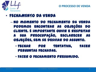 O PROCESSO DE VENDA
22/7/2013 39LLF CURSOS E TREINAMENTO
• FECHAMENTO DA VENDA
– No momento do fechamento da venda
podemos encontrar as objeções do
cliente. É importante ouvir e respeitar
a sua preocupação, esclarecer as
objeções, sem se desviar do assunto.
• Fechar por tentativa, fazer
perguntas fechadas.
• Fazer o fechamento presumido.
 