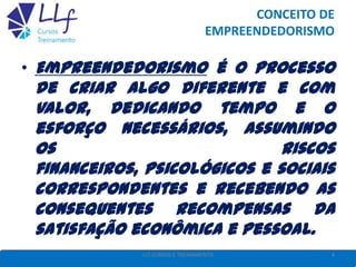 CONCEITO DE
EMPREENDEDORISMO
• Empreendedorismo é o processo
de criar algo diferente e com
valor, dedicando tempo e o
esforço necessários, assumindo
os riscos
financeiros, psicológicos e sociais
correspondentes e recebendo as
consequentes recompensas da
satisfação econômica e pessoal.
4LLF CURSOS E TREINAMENTO
 