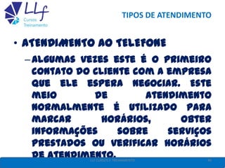 TIPOS DE ATENDIMENTO
• ATENDIMENTO AO TELEFONE
–Algumas vezes este é o primeiro
contato do cliente com a empresa
que ele espera negociar. Este
meio de atendimento
normalmente é utilizado para
marcar horários, obter
informações sobre serviços
prestados ou verificar horários
de atendimento. 40LLF CURSOS E TREINAMENTO
 