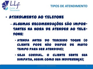 TIPOS DE ATENDIMENTO
• ATENDIMENTO AO TELEFONE
– Algumas recomendações são impor-
tantes na hora de atender ao tele-
fone:
• Atenda antes do terceiro toque (O
cliente pode não dispor de muito
tempo para ser atendido);
• Seja cordial. O cliente sente sua
simpatia, assim como sua indiferença);
41LLF CURSOS E TREINAMENTO
 