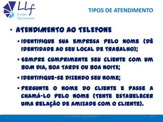 TIPOS DE ATENDIMENTO
• ATENDIMENTO AO TELEFONE
 Identifique sua empresa pelo nome (Dê
identidade ao seu local de trabalho);
 Sempre cumprimente seu cliente com um
BOM DIA, BOA TARDE ou BOA NOITE;
 Identifique-se dizendo seu nome;
 Pergunte o nome do cliente e passe a
chamá-lo pelo nome (Tente estabelecer
uma relação de amizade com o cliente).
42LLF CURSOS E TREINAMENTO
 