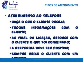 TIPOS DE ATENDIMENTO
• ATENDIMENTO AO TELEFONE
Ouça o que o cliente deseja;
Troque informações com o
cliente;
Ao final da ligação, reforce com
o cliente o que foi combinado;
A despedida deve ser positiva;
Sempre deixe o cliente com um
sorriso. 43LLF CURSOS E TREINAMENTO
 