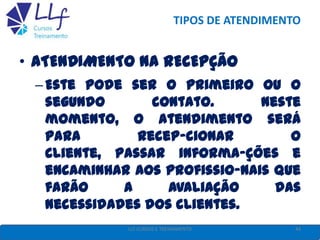 TIPOS DE ATENDIMENTO
• ATENDIMENTO NA RECEPÇÃO
–Este pode ser o primeiro ou o
segundo contato. Neste
momento, o atendimento será
para recep-cionar o
cliente, passar informa-ções e
encaminhar aos profissio-nais que
farão a avaliação das
necessidades dos clientes.
44LLF CURSOS E TREINAMENTO
 