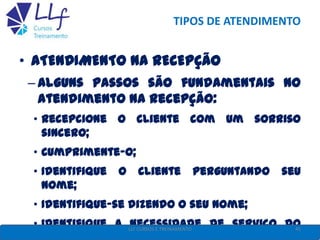 TIPOS DE ATENDIMENTO
• ATENDIMENTO NA RECEPÇÃO
– Alguns passos são fundamentais no
atendimento na recepção:
• Recepcione o cliente com um sorriso
sincero;
• Cumprimente-o;
• Identifique o cliente perguntando seu
nome;
• Identifique-se dizendo o seu nome;
• Identifique a necessidade de serviço do45LLF CURSOS E TREINAMENTO
 
