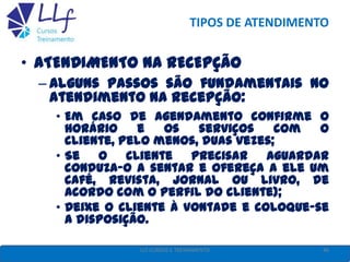 TIPOS DE ATENDIMENTO
• ATENDIMENTO NA RECEPÇÃO
– Alguns passos são fundamentais no
atendimento na recepção:
• Em caso de agendamento confirme o
horário e os serviços com o
cliente, pelo menos, duas vezes;
• Se o cliente precisar aguardar
conduza-o a sentar e ofereça a ele um
café, revista, jornal ou livro, de
acordo com o perfil do cliente);
• Deixe o cliente à vontade e coloque-se
a disposição.
46LLF CURSOS E TREINAMENTO
 