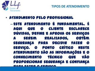 TIPOS DE ATENDIMENTO
• ATENDIMENTO PELO PROFISSIONAL
– Este atendimento é fundamental. É
aqui que o cliente esclarece
dúvidas, define e aprova os serviços
a serem realizados, obtêm
segurança para decidir fazer o
serviço. O ponto crítico neste
atendimento são as informações e o
conhecimento técnico que vão
proporcionar segurança e confiança
para fazer o serviço. 47LLF CURSOS E TREINAMENTO
 