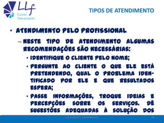 TIPOS DE ATENDIMENTO
• ATENDIMENTO PELO PROFISSIONAL
– Neste tipo de atendimento algumas
recomendações são necessárias:
• Identifique o cliente pelo nome;
• Pergunte ao cliente o que ele está
pretendendo, qual o problema iden-
tificado por ele e que resultados
espera;
• Passe informações, troque ideias e
percepções sobre os serviços. Dê
sugestões adequadas à solução dos
problemas; 48LLF CURSOS E TREINAMENTO
 